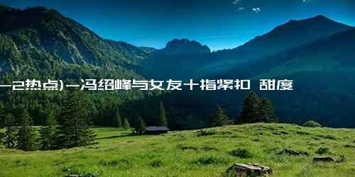 (12-2热点)-冯绍峰与女友十指紧扣 甜度爆表！边走边聊，看起来十分甜蜜